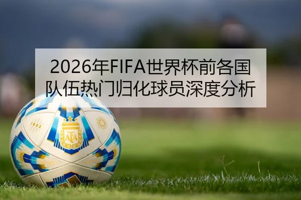 2026年FIFA世界杯前各国队伍热门归化球员深度分析