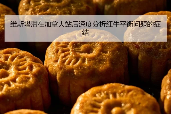 维斯塔潘在加拿大站后深度分析红牛平衡问题的症结