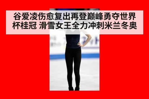 谷爱凌伤愈复出再登巅峰勇夺世界杯桂冠 滑雪女王全力冲刺米兰冬奥